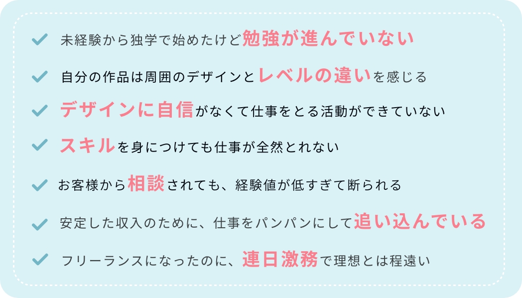 未経験から独学でフリーランスを目指しているけど勉強がはかどっていない|自分の作品と目に留まるデザインを比較するとレベルの違いを感じる|デザインに自信がなくて営業活動の一歩を踏み出していない|スキルを身につけても仕事がとれない状態がいている|お客様から相談や要望を受けても、経験値が低すぎて断られる|安定した収入を目指すために、仕事をパンパンに入れて追い込んでいる|憧れのフリーランスになったのに、連日激務で理想とは程遠い