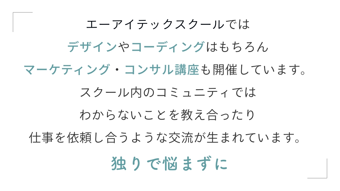 エーアイテックスクールではデザインやコーディングはもちろんマーケティング・コンサル講座も開催しています。スクール内のコミュニティではわからないことを教え合ったり仕事を依頼し合うような交流が生まれています。独りで悩まずに