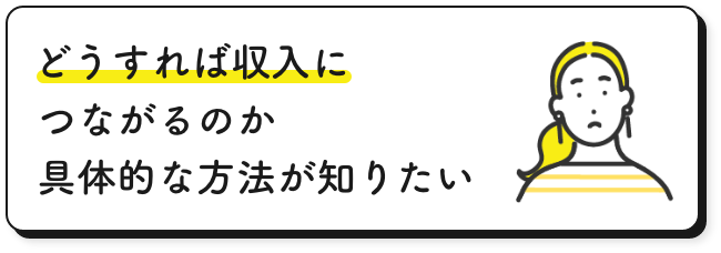 どうすれば収入につながるのか具体的な方法が知りたい